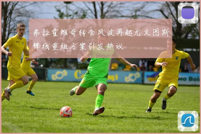 弗拉霍维奇转会风波再起尤文图斯锋线重组方案引发热议