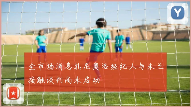 全市场消息扎尼奥洛经纪人与米兰接触谈判尚未启动