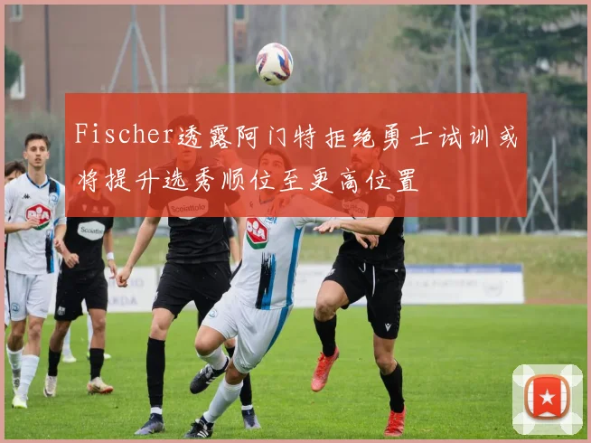 Fischer透露阿门特拒绝勇士试训或将提升选秀顺位至更高位置