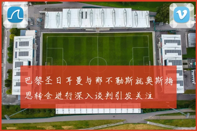 巴黎圣日耳曼与那不勒斯就奥斯梅恩转会进行深入谈判引发关注
