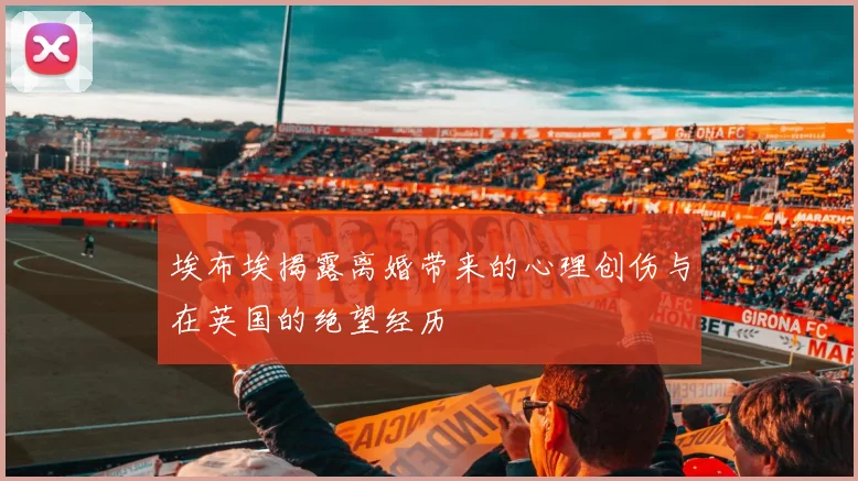 埃布埃揭露离婚带来的心理创伤与在英国的绝望经历
