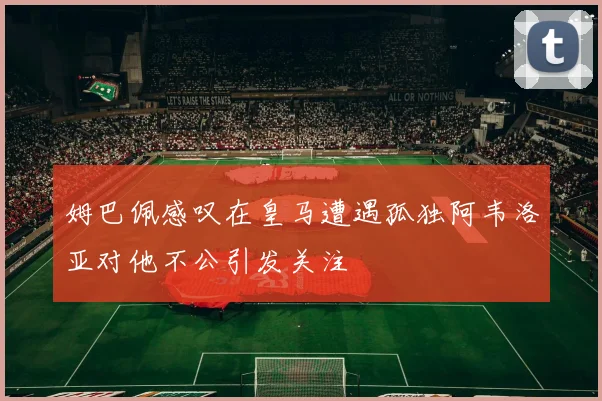 姆巴佩感叹在皇马遭遇孤独阿韦洛亚对他不公引发关注