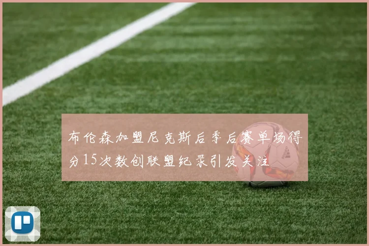 布伦森加盟尼克斯后季后赛单场得分15次数创联盟纪录引发关注