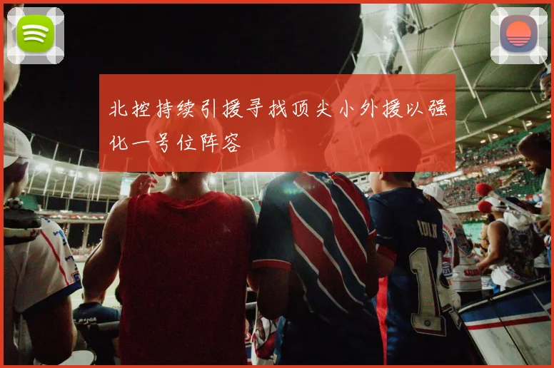 北控持续引援寻找顶尖小外援以强化一号位阵容
