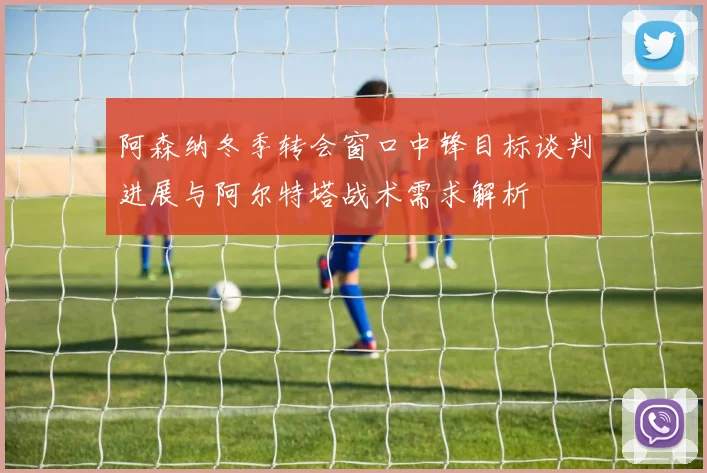 阿森纳冬季转会窗口中锋目标谈判进展与阿尔特塔战术需求解析