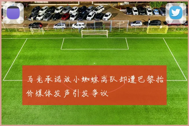 马竞承诺放小蜘蛛离队却遭巴黎抬价媒体发声引发争议