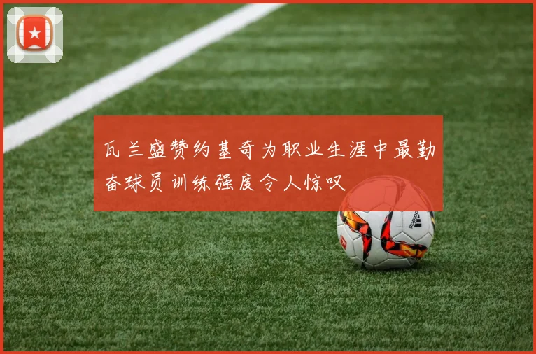 瓦兰盛赞约基奇为职业生涯中最勤奋球员训练强度令人惊叹