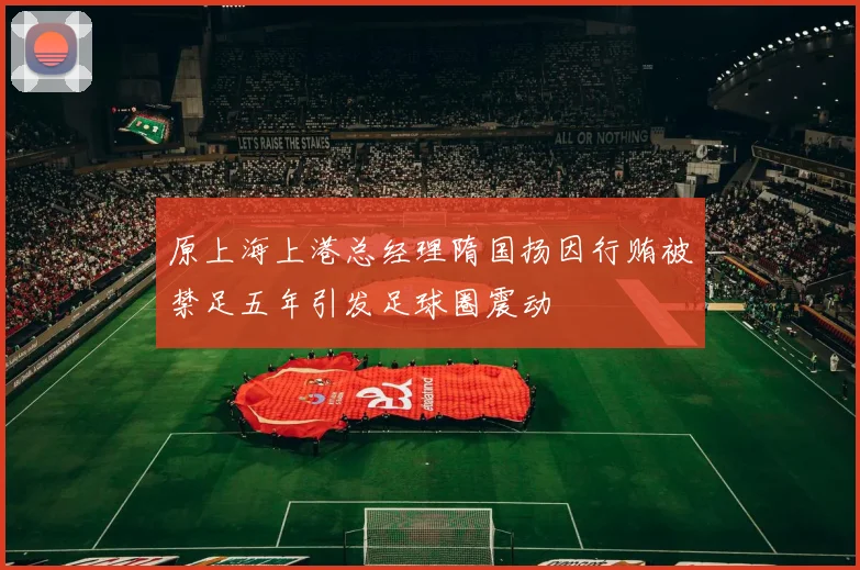原上海上港总经理隋国扬因行贿被禁足五年引发足球圈震动