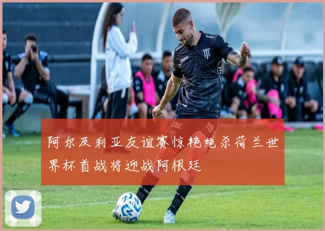 阿尔及利亚友谊赛惊艳绝杀荷兰世界杯首战将迎战阿根廷