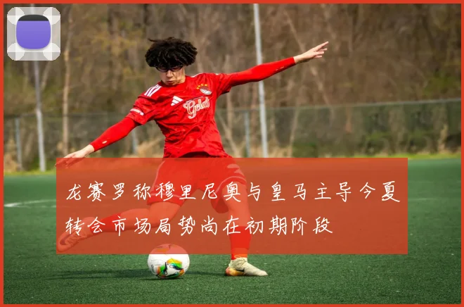 龙赛罗称穆里尼奥与皇马主导今夏转会市场局势尚在初期阶段