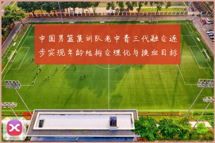 中国男篮集训队老中青三代融合逐步实现年龄结构合理化与换血目标
