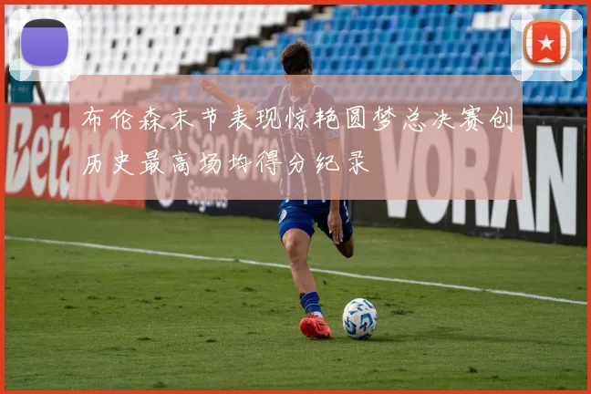 布伦森末节表现惊艳圆梦总决赛创历史最高场均得分纪录