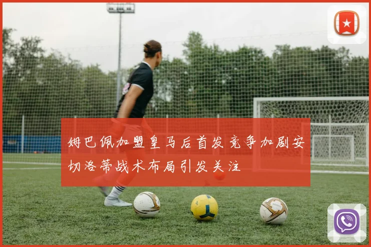 姆巴佩加盟皇马后首发竞争加剧安切洛蒂战术布局引发关注