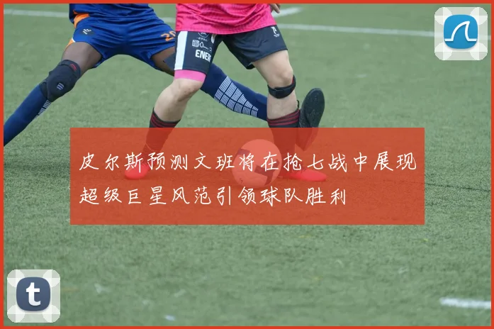 皮尔斯预测文班将在抢七战中展现超级巨星风范引领球队胜利
