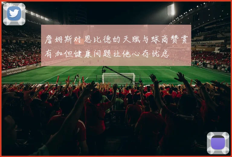 詹姆斯对恩比德的天赋与球商赞赏有加但健康问题让他心存忧虑