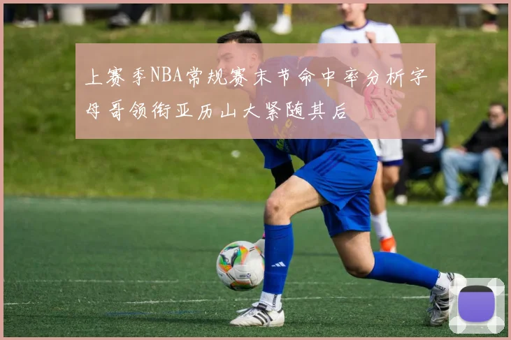 上赛季NBA常规赛末节命中率分析字母哥领衔亚历山大紧随其后