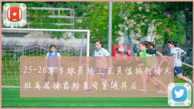 25-26赛季球员场上正负值排行榜文班高居榜首约基奇紧随其后