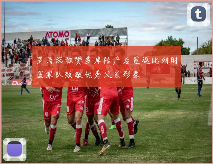 罗马诺称赞多库陪产后重返比利时国家队致敬优秀父亲形象