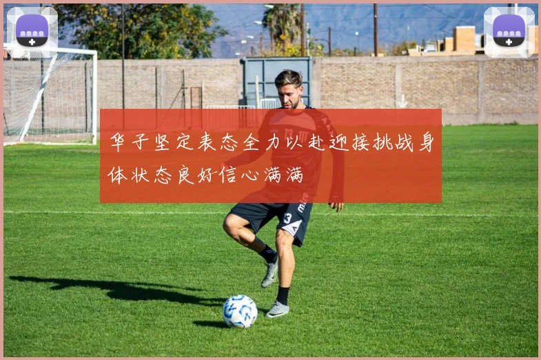 华子坚定表态全力以赴迎接挑战身体状态良好信心满满