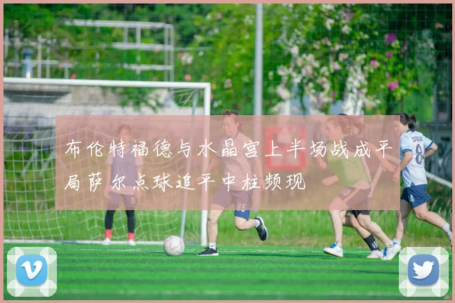 布伦特福德与水晶宫上半场战成平局萨尔点球追平中柱频现