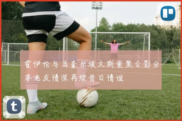 霍伊伦与马奎尔埃文斯重聚合影分享老友情深再续昔日情谊