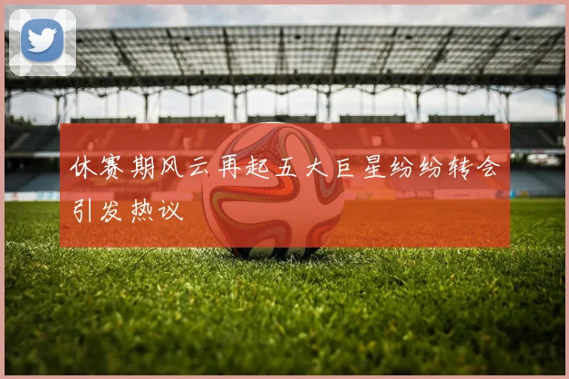 休赛期风云再起五大巨星纷纷转会引发热议