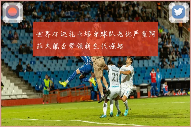 世界杯巡礼卡塔尔球队老化严重阿菲夫能否带领新生代崛起