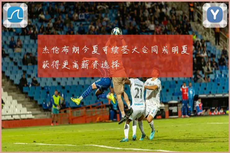 杰伦布朗今夏可续签大合同或明夏获得更高薪资选择