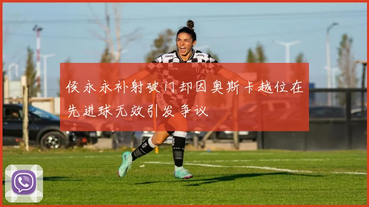 侯永永补射破门却因奥斯卡越位在先进球无效引发争议