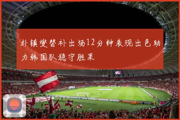 朴镇燮替补出场12分钟表现出色助力韩国队稳守胜果