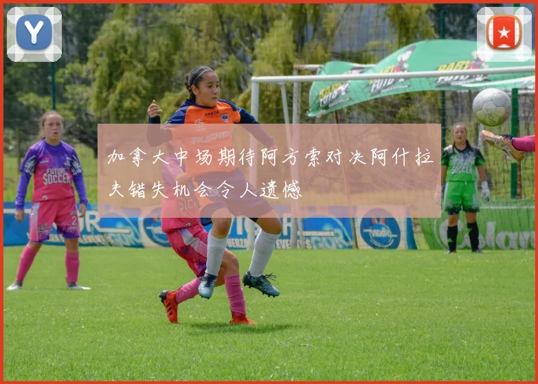 加拿大中场期待阿方索对决阿什拉夫错失机会令人遗憾