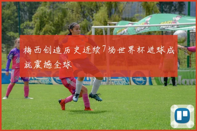 梅西创造历史连续7场世界杯进球成就震撼全球