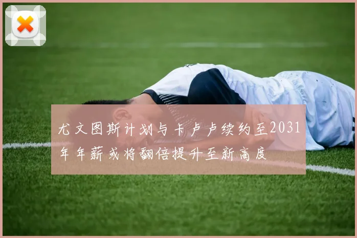 尤文图斯计划与卡卢卢续约至2031年年薪或将翻倍提升至新高度