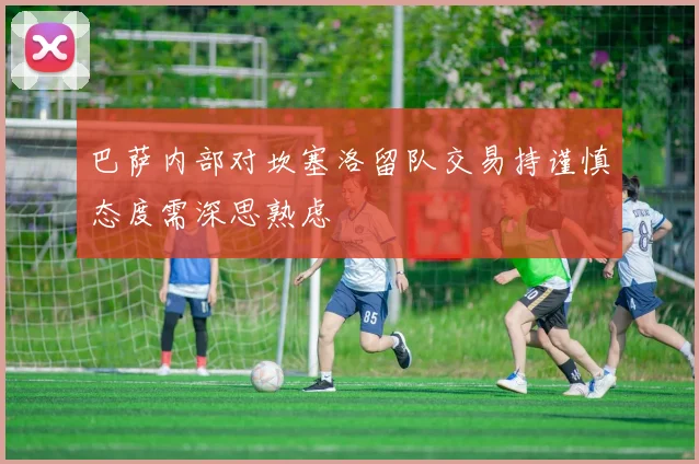 巴萨内部对坎塞洛留队交易持谨慎态度需深思熟虑